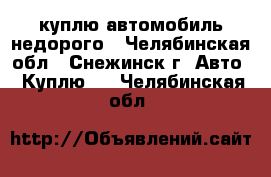 куплю автомобиль недорого - Челябинская обл., Снежинск г. Авто » Куплю   . Челябинская обл.